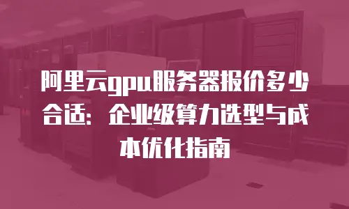 阿里云gpu服务器报价多少合适：企业级算力选型与成本优化指南
