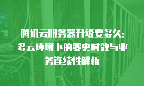 腾讯云服务器升级要多久：多云环境下的变更时效与业务连续性解析