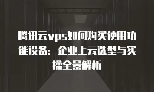 腾讯云vps如何购买使用功能设备：企业上云选型与实操全景解析