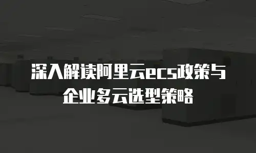 深入解读阿里云ecs政策与企业多云选型策略