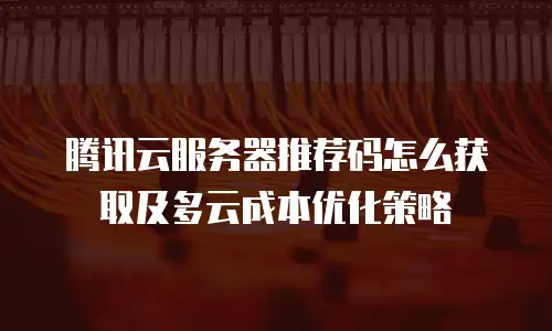 腾讯云服务器推荐码怎么获取及多云成本优化策略