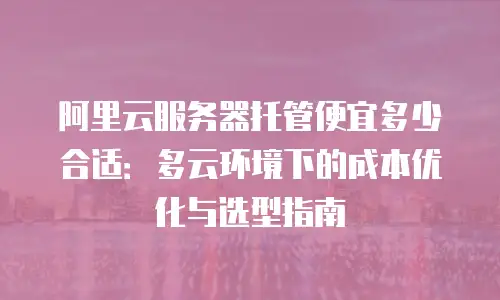 阿里云服务器托管便宜多少合适：多云环境下的成本优化与选型指南