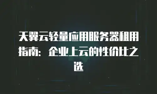 天翼云轻量应用服务器租用指南：企业上云的性价比之选