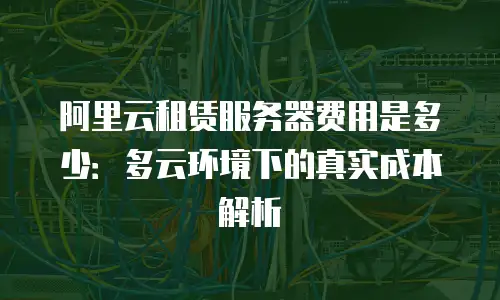 阿里云租赁服务器费用是多少：多云环境下的真实成本解析