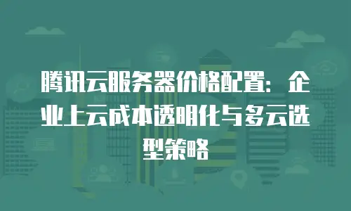 腾讯云服务器价格配置：企业上云成本透明化与多云选型策略