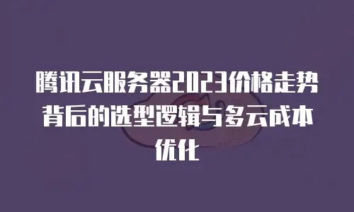 腾讯云服务器2023价格走势背后的选型逻辑与多云成本优化