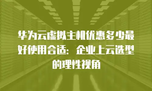 华为云虚拟主机优惠多少最好使用合适：企业上云选型的理性视角