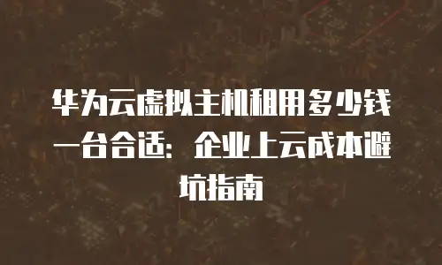 华为云虚拟主机租用多少钱一台合适：企业上云成本避坑指南