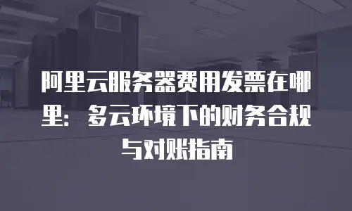 阿里云服务器费用发票在哪里：多云环境下的财务合规与对账指南