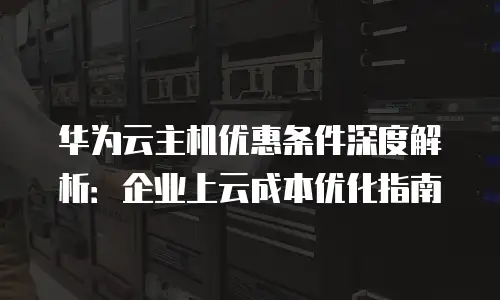 华为云主机优惠条件深度解析：企业上云成本优化指南
