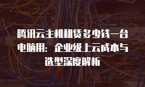 腾讯云主机租赁多少钱一台电脑用：企业级上云成本与选型深度解析