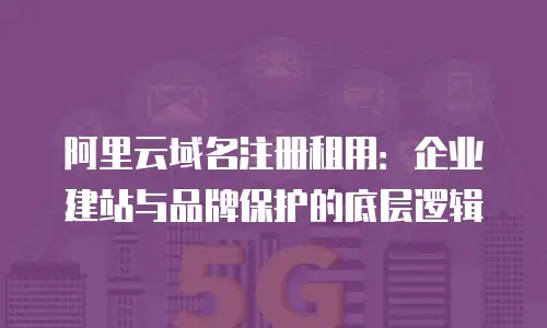 阿里云域名注册租用：企业建站与品牌保护的底层逻辑