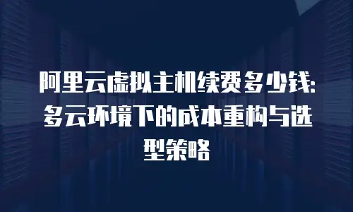 阿里云虚拟主机续费多少钱：多云环境下的成本重构与选型策略