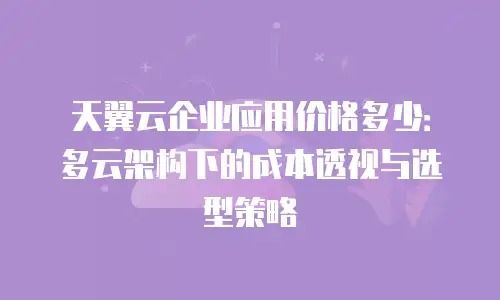 天翼云企业应用价格多少：多云架构下的成本透视与选型策略