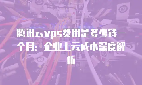 腾讯云vps费用是多少钱一个月：企业上云成本深度解析