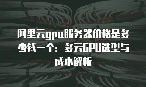 阿里云gpu服务器价格是多少钱一个：多云GPU选型与成本解析