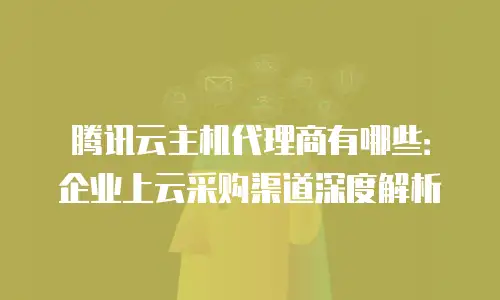 腾讯云主机代理商有哪些：企业上云采购渠道深度解析