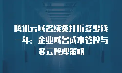 腾讯云域名续费打折多少钱一年：企业域名成本管控与多云管理策略