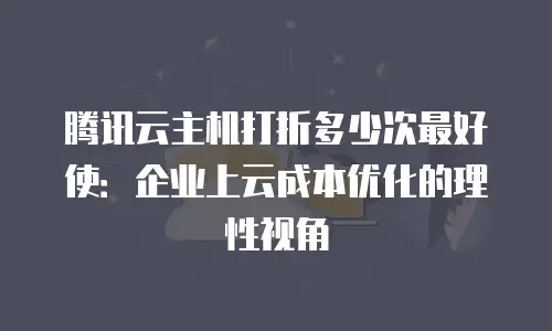 腾讯云主机打折多少次最好使：企业上云成本优化的理性视角