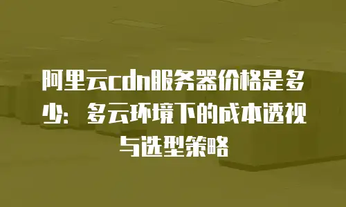 阿里云cdn服务器价格是多少：多云环境下的成本透视与选型策略