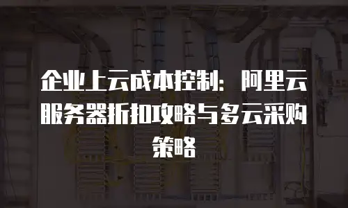 企业上云成本控制：阿里云服务器折扣攻略与多云采购策略