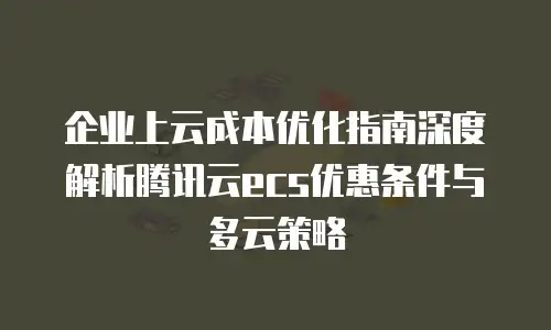 企业上云成本优化指南深度解析腾讯云ecs优惠条件与多云策略