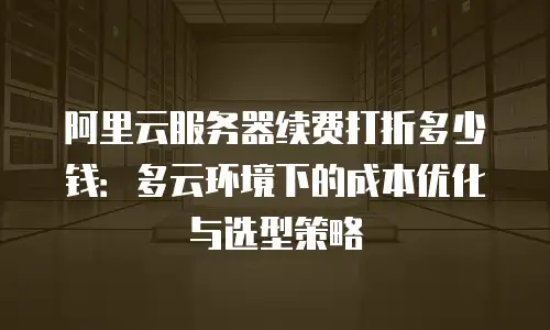 阿里云服务器续费打折多少钱：多云环境下的成本优化与选型策略