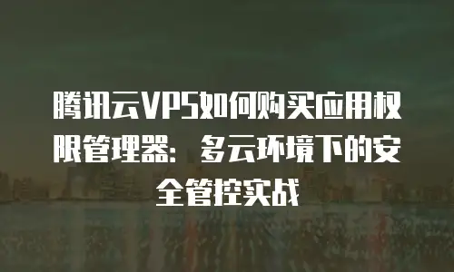 腾讯云VPS如何购买应用权限管理器：多云环境下的安全管控实战