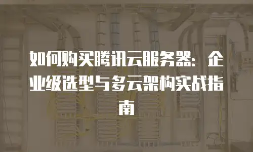 如何购买腾讯云服务器：企业级选型与多云架构实战指南