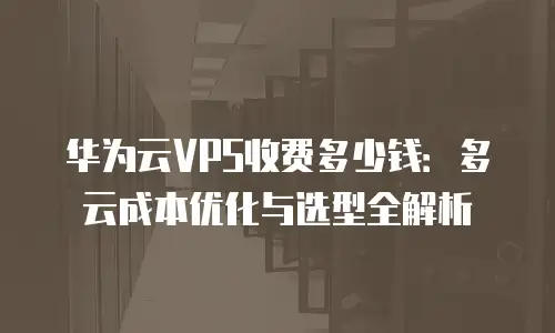 华为云VPS收费多少钱：多云成本优化与选型全解析