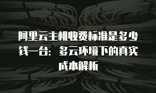 阿里云主机收费标准是多少钱一台：多云环境下的真实成本解析