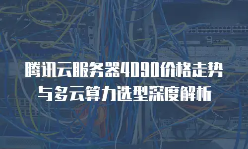 腾讯云服务器4090价格走势与多云算力选型深度解析