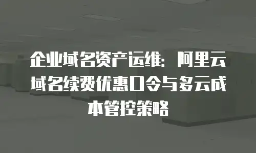 企业域名资产运维：阿里云域名续费优惠口令与多云成本管控策略