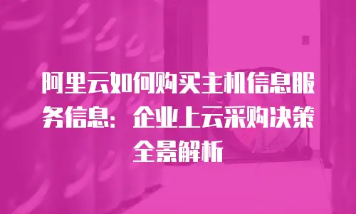 阿里云如何购买主机信息服务信息：企业上云采购决策全景解析