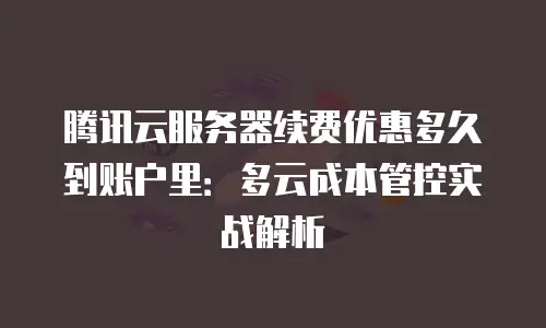 腾讯云服务器续费优惠多久到账户里：多云成本管控实战解析