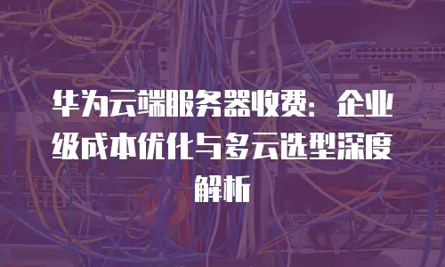华为云端服务器收费：企业级成本优化与多云选型深度解析