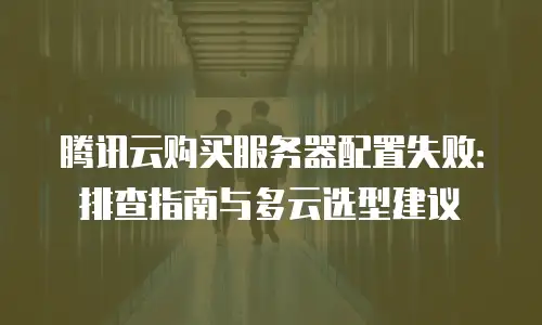 腾讯云购买服务器配置失败：排查指南与多云选型建议