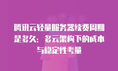 腾讯云轻量服务器续费周期是多久：多云架构下的成本与稳定性考量