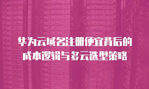 华为云域名注册便宜背后的成本逻辑与多云选型策略