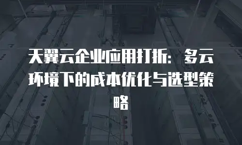 天翼云企业应用打折：多云环境下的成本优化与选型策略