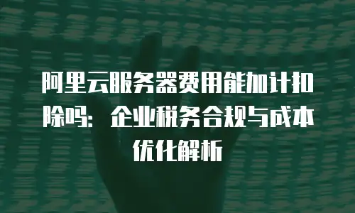 阿里云服务器费用能加计扣除吗：企业税务合规与成本优化解析