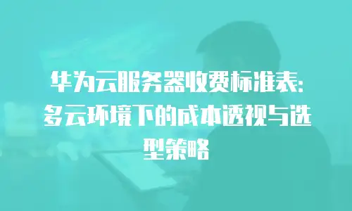 华为云服务器收费标准表：多云环境下的成本透视与选型策略
