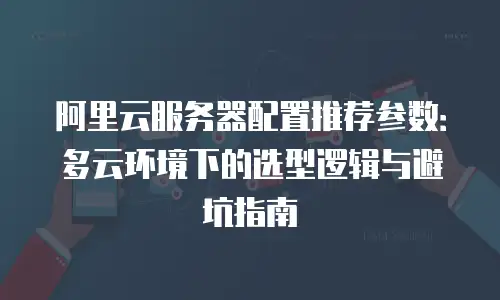 阿里云服务器配置推荐参数：多云环境下的选型逻辑与避坑指南