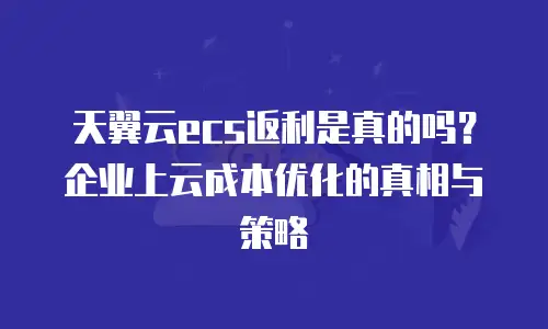 天翼云ecs返利是真的吗？企业上云成本优化的真相与策略
