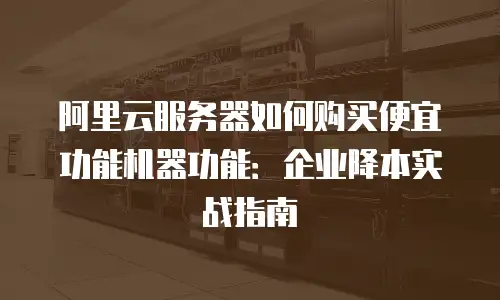 阿里云服务器如何购买便宜功能机器功能：企业降本实战指南