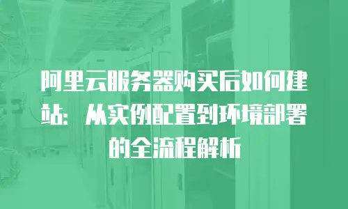 阿里云服务器购买后如何建站：从实例配置到环境部署的全流程解析