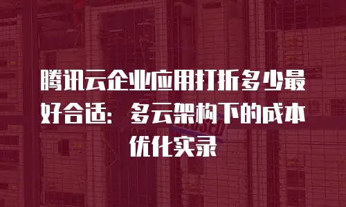 腾讯云企业应用打折多少最好合适：多云架构下的成本优化实录