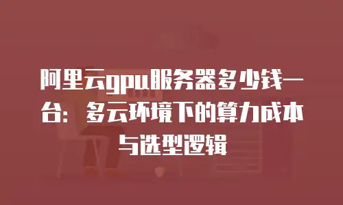 阿里云gpu服务器多少钱一台：多云环境下的算力成本与选型逻辑
