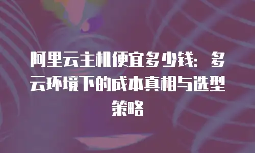 阿里云主机便宜多少钱：多云环境下的成本真相与选型策略