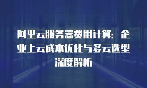 阿里云服务器费用计算：企业上云成本优化与多云选型深度解析